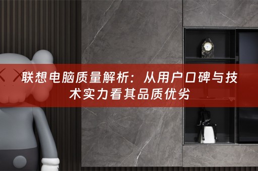联想电脑质量解析：从用户口碑与技术实力看其品质优劣