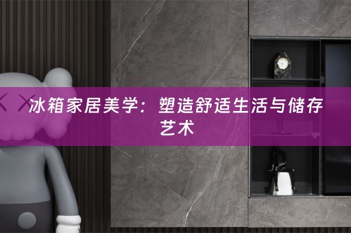 冰箱家居美学：塑造舒适生活与储存艺术