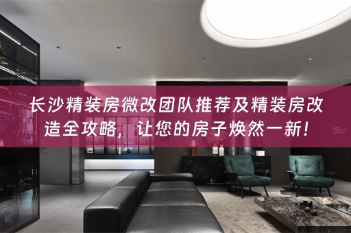 长沙精装房微改团队推荐及精装房改造全攻略，让您的房子焕然一新！