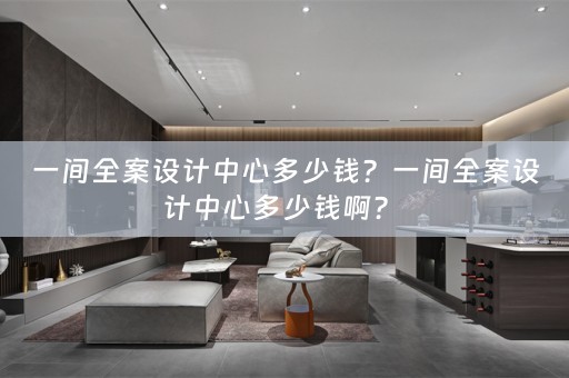 一间全案设计中心多少钱？一间全案设计中心多少钱啊？ 