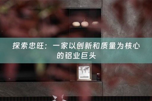 探索忠旺：一家以创新和质量为核心的铝业巨头