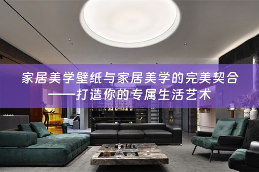 家居美学壁纸与家居美学的完美契合——打造你的专属生活艺术