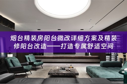 烟台精装房阳台微改详细方案及精装修阳台改造——打造专属舒适空间