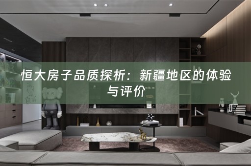 恒大房子品质探析：新疆地区的体验与评价