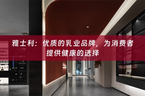 雅士利：优质的乳业品牌，为消费者提供健康的选择