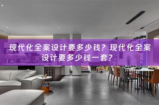 现代化全案设计要多少钱？现代化全案设计要多少钱一套？ 