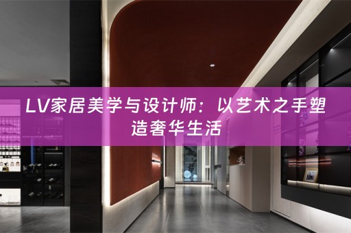 LV家居美学与设计师：以艺术之手塑造奢华生活