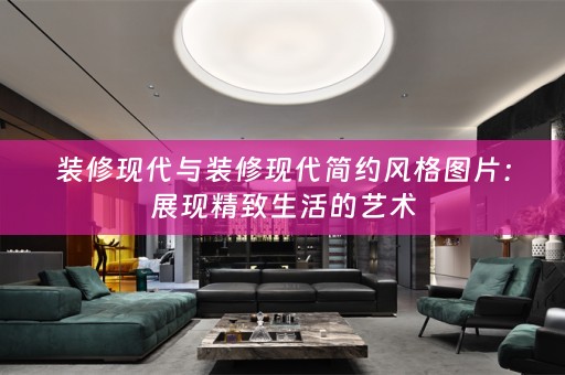 装修现代与装修现代简约风格图片：展现精致生活的艺术