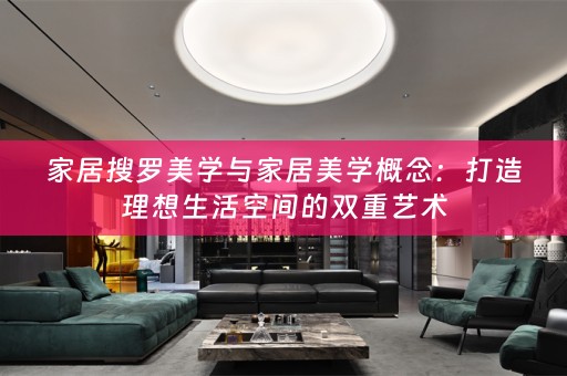 家居搜罗美学与家居美学概念：打造理想生活空间的双重艺术