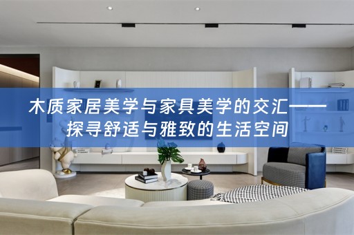 木质家居美学与家具美学的交汇——探寻舒适与雅致的生活空间