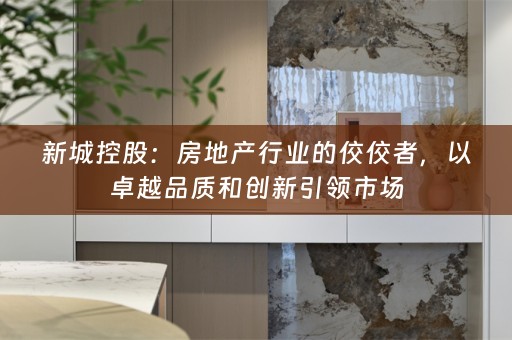 新城控股：房地产行业的佼佼者，以卓越品质和创新引领市场