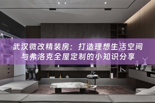 武汉微改精装房：打造理想生活空间与弗洛克的小知识分享