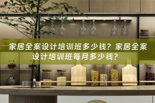 家居全案设计培训班多少钱？家居全案设计培训班每月多少钱？ 