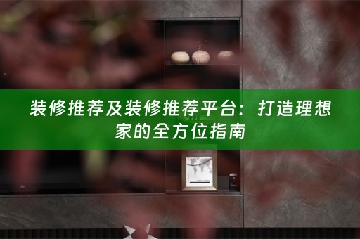装修推荐及装修推荐平台：打造理想家的全方位指南