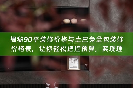 揭秘90平装修价格与土巴兔全包装修价格表，让你轻松把控预算，实现理想家！