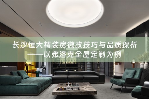 长沙恒大精装房微改技巧与品质探析——以弗洛克全屋定制为例