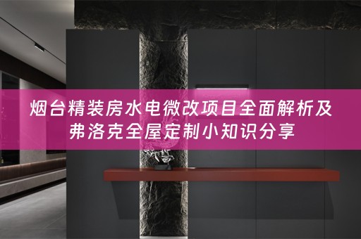烟台精装房水电微改项目全面解析及弗洛克小知识分享