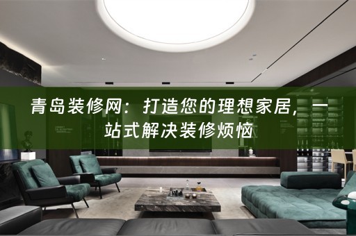 青岛装修网：打造您的理想家居，一站式解决装修烦恼