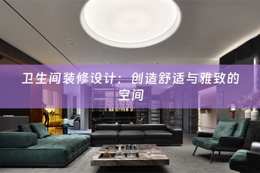卫生间装修设计：创造舒适与雅致的空间