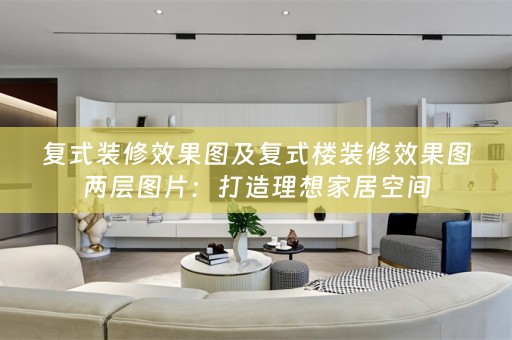 复式装修效果图及复式楼装修效果图两层图片：打造理想家居空间