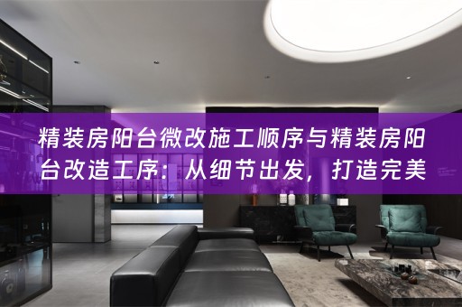 精装房阳台微改施工顺序与精装房阳台改造工序：从细节出发，打造完美生活空间