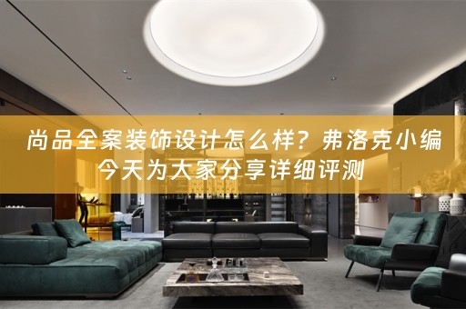 尚品全案装饰设计怎么样？弗洛克小编今天为大家分享详细评测 