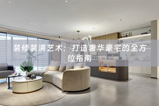 装修装潢艺术：打造奢华豪宅的全方位指南