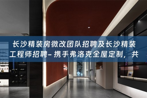 长沙精装房微改团队招聘及长沙精装工程师招聘- 携手弗洛克，共筑美好家居生活