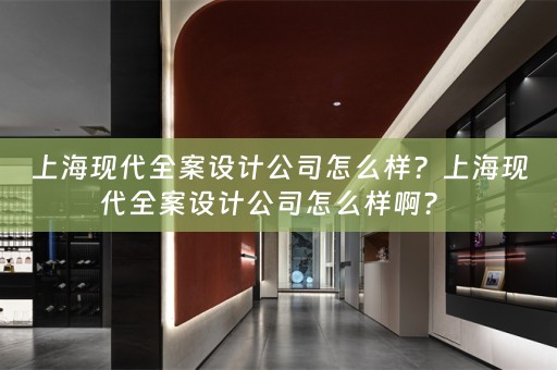 上海现代全案设计公司怎么样？上海现代全案设计公司怎么样啊？ 