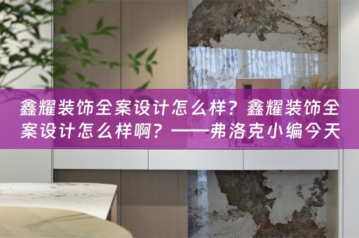 鑫耀装饰全案设计怎么样？鑫耀装饰全案设计怎么样啊？——弗洛克小编今天为大家分享 