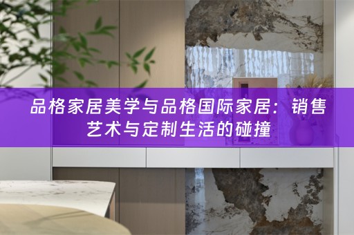 品格家居美学与品格国际家居：销售艺术与定制生活的碰撞