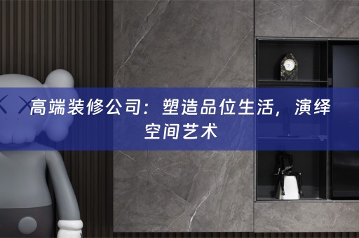 高端装修公司：塑造品位生活，演绎空间艺术