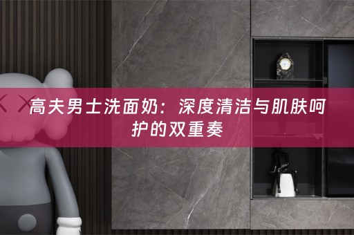 高夫男士洗面奶：深度清洁与肌肤呵护的双重奏