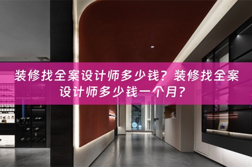 装修找全案设计师多少钱？装修找全案设计师多少钱一个月？ 