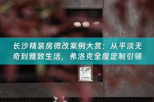 长沙精装房微改案例大赏：从平淡无奇到雅致生活，弗洛克全屋定制引领改造风潮