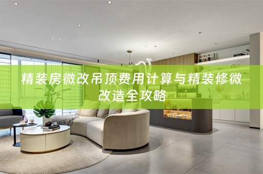 精装房微改吊顶费用计算与精装修微改造全攻略