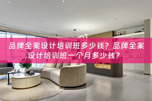 品牌全案设计培训班多少钱？品牌全案设计培训班一个月多少钱？ 