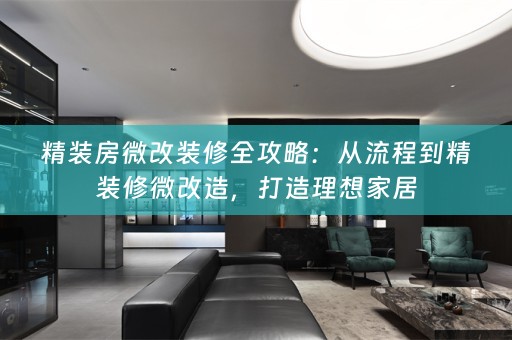 精装房微改装修全攻略：从流程到精装修微改造，打造理想家居
