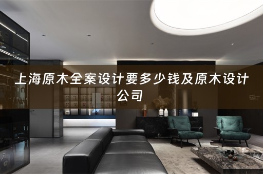 上海原木全案设计要多少钱及原木设计公司 