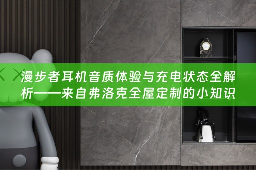 漫步者耳机音质体验与充电状态全解析——来自弗洛克的小知识分享