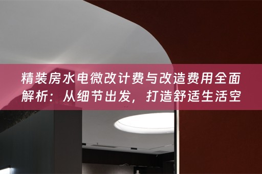 精装房水电微改计费与改造费用全面解析：从细节出发，打造舒适生活空间