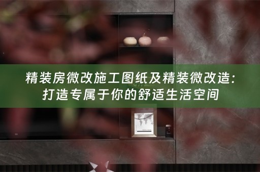 精装房微改施工图纸及精装微改造：打造专属于你的舒适生活空间