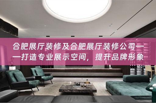 合肥展厅装修及合肥展厅装修公司——打造专业展示空间，提升品牌形象