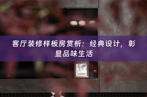 客厅装修样板房赏析：经典设计，彰显品味生活