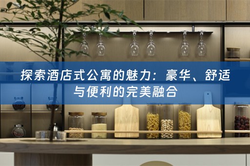 探索酒店式公寓的魅力：豪华、舒适与便利的完美融合