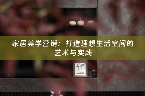 家居美学营销：打造理想生活空间的艺术与实践