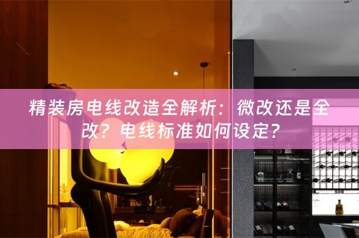 精装房电线改造全解析：微改还是全改？电线标准如何设定？