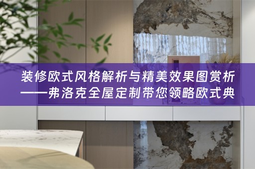 装修欧式风格解析与精美效果图赏析——弗洛克全屋定制带您领略欧式典雅