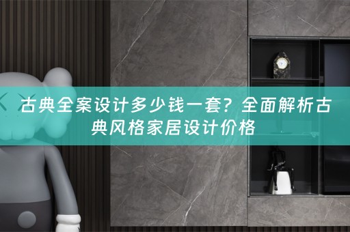 古典全案设计多少钱一套？全面解析古典风格家居设计价格 