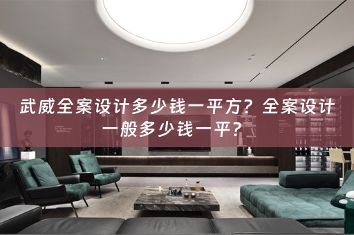 武威全案设计多少钱一平方？全案设计一般多少钱一平？ 